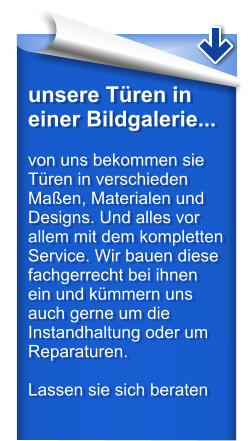 unsere Tren in einer Bildgalerie...  von uns bekommen sie Tren in verschieden Maen, Materialen und Designs. Und alles vor allem mit dem kompletten Service. Wir bauen diese fachgerrecht bei ihnen ein und kmmern uns auch gerne um die Instandhaltung oder um Reparaturen.  Lassen sie sich beraten