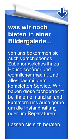 was wir noch bieten in einer Bildergalerie...  von uns bekommen sie auch verschiedenes Zubehr welches ihr zu Hause schner und wohnlicher macht. Und alles das mit dem kompletten Service. Wir bauen diese fachgerrecht bei ihnen ein und an und kmmern uns auch gerne um die Instandhaltung oder um Reparaturen.  Lassen sie sich beraten
