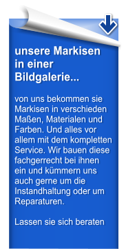 unsere Markisen in einer Bildgalerie...  von uns bekommen sie Markisen in verschieden Maen, Materialen und Farben. Und alles vor allem mit dem kompletten Service. Wir bauen diese fachgerrecht bei ihnen ein und kmmern uns auch gerne um die Instandhaltung oder um Reparaturen.  Lassen sie sich beraten