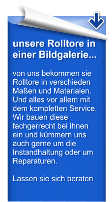 unsere Rolltore in einer Bildgalerie...  von uns bekommen sie Rolltore in verschieden Maen und Materialen. Und alles vor allem mit dem kompletten Service. Wir bauen diese fachgerrecht bei ihnen ein und kmmern uns auch gerne um die Instandhaltung oder um Reparaturen.  Lassen sie sich beraten