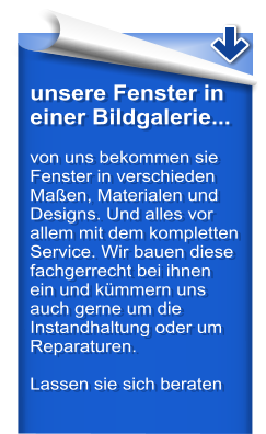 unsere Fenster in einer Bildgalerie...  von uns bekommen sie Fenster in verschieden Maen, Materialen und Designs. Und alles vor allem mit dem kompletten Service. Wir bauen diese fachgerrecht bei ihnen ein und kmmern uns auch gerne um die Instandhaltung oder um Reparaturen.  Lassen sie sich beraten