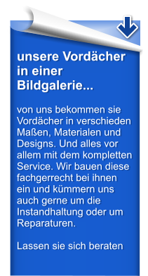unsere Vordcher in einer Bildgalerie...  von uns bekommen sie Vordcher in verschieden Maen, Materialen und Designs. Und alles vor allem mit dem kompletten Service. Wir bauen diese fachgerrecht bei ihnen ein und kmmern uns auch gerne um die Instandhaltung oder um Reparaturen.  Lassen sie sich beraten